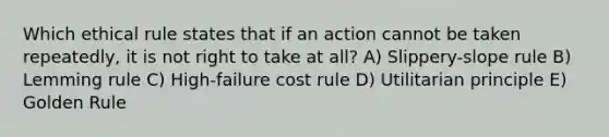 Which ethical rule states that if an action cannot be taken repeatedly, it is not right to take at all? A) Slippery-slope rule B) Lemming rule C) High-failure cost rule D) Utilitarian principle E) Golden Rule