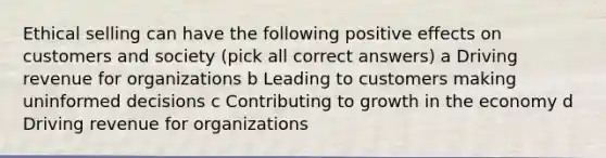 Ethical selling can have the following positive effects on customers and society (pick all correct answers) a Driving revenue for organizations b Leading to customers making uninformed decisions c Contributing to growth in the economy d Driving revenue for organizations