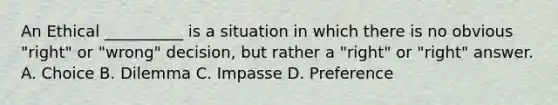 An Ethical __________ is a situation in which there is no obvious "right" or "wrong" decision, but rather a "right" or "right" answer. A. Choice B. Dilemma C. Impasse D. Preference