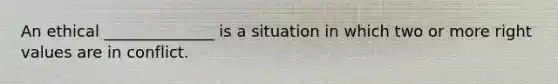 An ethical ______________ is a situation in which two or more right values are in conflict.