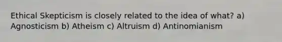 Ethical Skepticism is closely related to the idea of what? a) Agnosticism b) Atheism c) Altruism d) Antinomianism