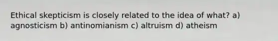 Ethical skepticism is closely related to the idea of what? a) agnosticism b) antinomianism c) altruism d) atheism