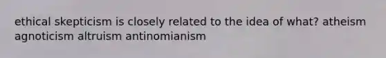 ethical skepticism is closely related to the idea of what? atheism agnoticism altruism antinomianism