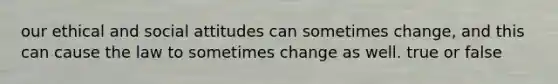 our ethical and social attitudes can sometimes change, and this can cause the law to sometimes change as well. true or false