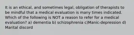 It is an ethical, and sometimes legal, obligation of therapists to be mindful that a medical evaluation is many times indicated. Which of the following is NOT a reason to refer for a medical evaluation? a) dementia b) schizophrenia c)Manic-depression d) Marital discord