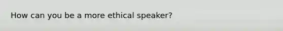 How can you be a more ethical speaker?