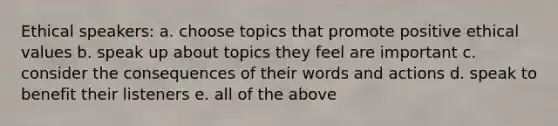 Ethical speakers: a. choose topics that promote positive ethical values b. speak up about topics they feel are important c. consider the consequences of their words and actions d. speak to benefit their listeners e. all of the above