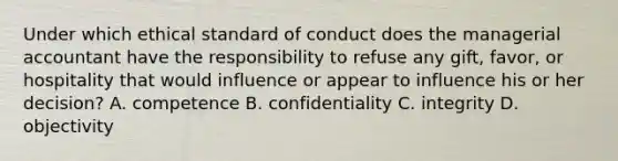 Under which ethical standard of conduct does the managerial accountant have the responsibility to refuse any gift, favor, or hospitality that would influence or appear to influence his or her decision? A. competence B. confidentiality C. integrity D. objectivity