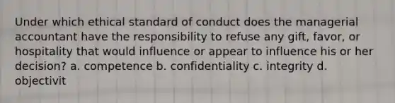 Under which ethical standard of conduct does the managerial accountant have the responsibility to refuse any gift, favor, or hospitality that would influence or appear to influence his or her decision? a. competence b. confidentiality c. integrity d. objectivit