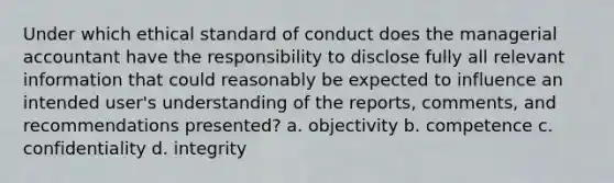 Under which ethical standard of conduct does the managerial accountant have the responsibility to disclose fully all relevant information that could reasonably be expected to influence an intended user's understanding of the reports, comments, and recommendations presented? a. objectivity b. competence c. confidentiality d. integrity