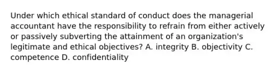 Under which ethical standard of conduct does the managerial accountant have the responsibility to refrain from either actively or passively subverting the attainment of an organization's legitimate and ethical objectives? A. integrity B. objectivity C. competence D. confidentiality