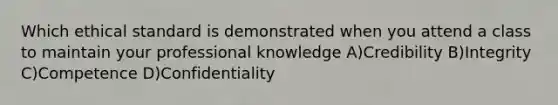 Which ethical standard is demonstrated when you attend a class to maintain your professional knowledge A)Credibility B)Integrity C)Competence D)Confidentiality