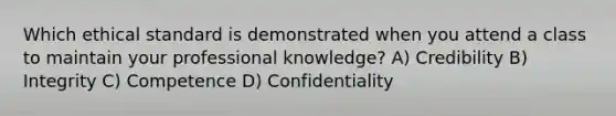 Which ethical standard is demonstrated when you attend a class to maintain your professional knowledge? A) Credibility B) Integrity C) Competence D) Confidentiality