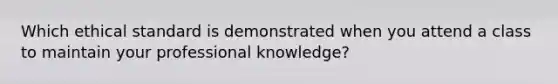 Which ethical standard is demonstrated when you attend a class to maintain your professional knowledge?