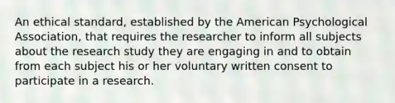 An ethical standard, established by the American Psychological Association, that requires the researcher to inform all subjects about the research study they are engaging in and to obtain from each subject his or her voluntary written consent to participate in a research.