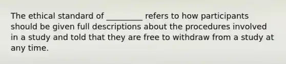 The ethical standard of _________ refers to how participants should be given full descriptions about the procedures involved in a study and told that they are free to withdraw from a study at any time.