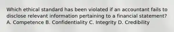 Which ethical standard has been violated if an accountant fails to disclose relevant information pertaining to a financial statement? A. Competence B. Confidentiality C. Integrity D. Credibility