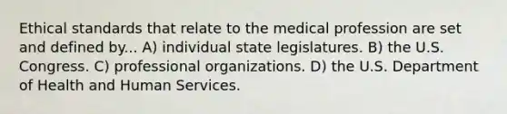 Ethical standards that relate to the medical profession are set and defined by... A) individual state legislatures. B) the U.S. Congress. C) professional organizations. D) the U.S. Department of Health and Human Services.