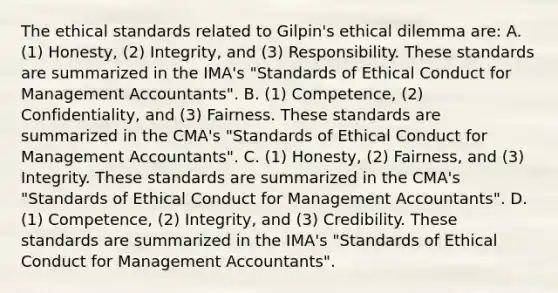 The ethical standards related to Gilpin​'s ethical dilemma​ are: A. (1) Honesty,​ (2) Integrity, and​ (3) Responsibility. These standards are summarized in the​ IMA's "Standards of Ethical Conduct for Management​ Accountants". B. ​(1) Competence,​ (2) Confidentiality, and​ (3) Fairness. These standards are summarized in the​ CMA's "Standards of Ethical Conduct for Management​ Accountants". C. ​(1) Honesty,​ (2) Fairness, and​ (3) Integrity. These standards are summarized in the​ CMA's "Standards of Ethical Conduct for Management​ Accountants". D. ​(1) Competence,​ (2) Integrity, and​ (3) Credibility. These standards are summarized in the​ IMA's "Standards of Ethical Conduct for Management​ Accountants".