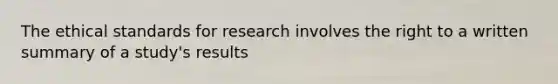 The ethical standards for research involves the right to a written summary of a study's results