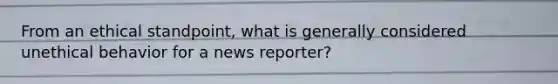 From an ethical standpoint, what is generally considered unethical behavior for a news reporter?