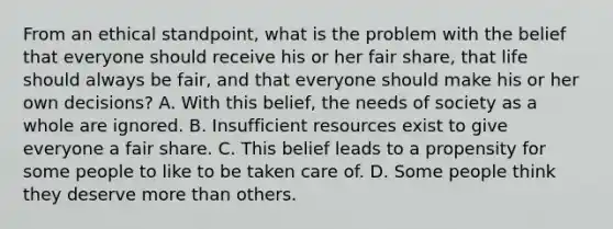 From an ethical standpoint, what is the problem with the belief that everyone should receive his or her fair share, that life should always be fair, and that everyone should make his or her own decisions? A. With this belief, the needs of society as a whole are ignored. B. Insufficient resources exist to give everyone a fair share. C. This belief leads to a propensity for some people to like to be taken care of. D. Some people think they deserve more than others.