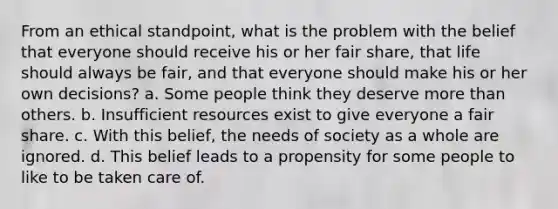 From an ethical standpoint, what is the problem with the belief that everyone should receive his or her fair share, that life should always be fair, and that everyone should make his or her own decisions? a. Some people think they deserve more than others. b. Insufficient resources exist to give everyone a fair share. c. With this belief, the needs of society as a whole are ignored. d. This belief leads to a propensity for some people to like to be taken care of.