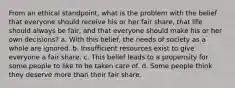 From an ethical standpoint, what is the problem with the belief that everyone should receive his or her fair share, that life should always be fair, and that everyone should make his or her own decisions? a. With this belief, the needs of society as a whole are ignored. b. Insufficient resources exist to give everyone a fair share. c. This belief leads to a propensity for some people to like to be taken care of. d. Some people think they deserve more than their fair share.