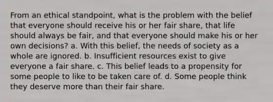 From an ethical standpoint, what is the problem with the belief that everyone should receive his or her fair share, that life should always be fair, and that everyone should make his or her own decisions? a. With this belief, the needs of society as a whole are ignored. b. Insufficient resources exist to give everyone a fair share. c. This belief leads to a propensity for some people to like to be taken care of. d. Some people think they deserve more than their fair share.