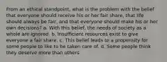 From an ethical standpoint, what is the problem with the belief that everyone should receive his or her fair share, that life should always be fair, and that everyone should make his or her own decisions? a. With this belief, the needs of society as a whole are ignored. b. Insufficient resources exist to give everyone a fair share. c. This belief leads to a propensity for some people to like to be taken care of. d. Some people think they deserve more than others