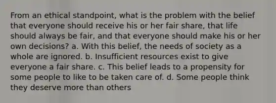 From an ethical standpoint, what is the problem with the belief that everyone should receive his or her fair share, that life should always be fair, and that everyone should make his or her own decisions? a. With this belief, the needs of society as a whole are ignored. b. Insufficient resources exist to give everyone a fair share. c. This belief leads to a propensity for some people to like to be taken care of. d. Some people think they deserve more than others