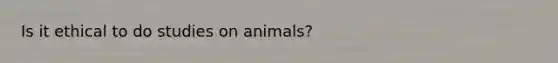 Is it ethical to do studies on animals?