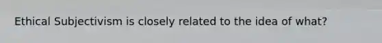 Ethical Subjectivism is closely related to the idea of what?
