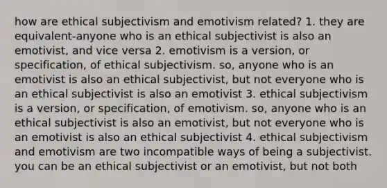 how are ethical subjectivism and emotivism related? 1. they are equivalent-anyone who is an ethical subjectivist is also an emotivist, and vice versa 2. emotivism is a version, or specification, of ethical subjectivism. so, anyone who is an emotivist is also an ethical subjectivist, but not everyone who is an ethical subjectivist is also an emotivist 3. ethical subjectivism is a version, or specification, of emotivism. so, anyone who is an ethical subjectivist is also an emotivist, but not everyone who is an emotivist is also an ethical subjectivist 4. ethical subjectivism and emotivism are two incompatible ways of being a subjectivist. you can be an ethical subjectivist or an emotivist, but not both