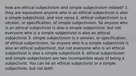 how are ethical subjectivism and simple subjectivism related? 1. they are equivalent-anyone who is an ethical subjectivist is also a simple subjectivist, and vice versa 2. ethical subjectivism is a version, or specification, of simple subjectivism. So anyone who is an ethical subjectivist is also a simple subjectivist, but not everyone who is a simple subjectivist is also an ethical subjectivist 3. simple subjectivism is a version, or specification, of ethical subjectivism. So anyone who is a simple subjectivist is also an ethical subjectivist, but not everyone who is an ethical subjectivist is also a simple subjectivist 4. ethical subjectivism and simple subjectivism are two incompatible wyas of being a subjectivist. You can be an ethical subjectivist or a simple subjectivist, but not both