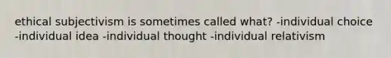 ethical subjectivism is sometimes called what? -individual choice -individual idea -individual thought -individual relativism