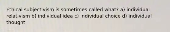 Ethical subjectivism is sometimes called what? a) individual relativism b) individual idea c) individual choice d) individual thought