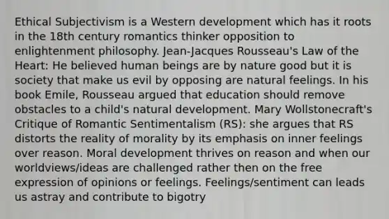 Ethical Subjectivism is a Western development which has it roots in the 18th century romantics thinker opposition to enlightenment philosophy. Jean-Jacques Rousseau's Law of the Heart: He believed human beings are by nature good but it is society that make us evil by opposing are natural feelings. In his book Emile, Rousseau argued that education should remove obstacles to a child's natural development. Mary Wollstonecraft's Critique of Romantic Sentimentalism (RS): she argues that RS distorts the reality of morality by its emphasis on inner feelings over reason. Moral development thrives on reason and when our worldviews/ideas are challenged rather then on the free expression of opinions or feelings. Feelings/sentiment can leads us astray and contribute to bigotry