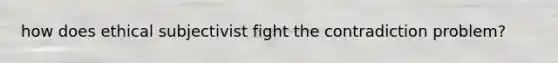 how does ethical subjectivist fight the contradiction problem?