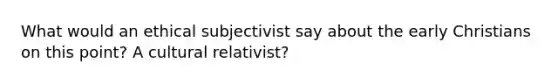 What would an ethical subjectivist say about the early Christians on this point? A cultural relativist?