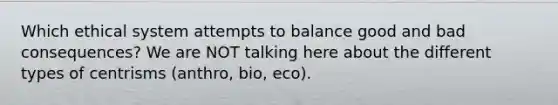 Which ethical system attempts to balance good and bad consequences? We are NOT talking here about the different types of centrisms (anthro, bio, eco).