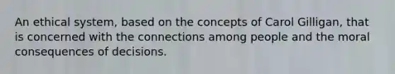 An ethical system, based on the concepts of Carol Gilligan, that is concerned with the connections among people and the moral consequences of decisions.