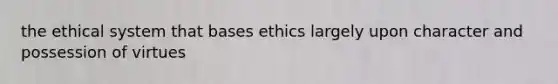 the ethical system that bases ethics largely upon character and possession of virtues