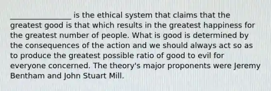 ________________ is the ethical system that claims that the greatest good is that which results in the greatest happiness for the greatest number of people. What is good is determined by the consequences of the action and we should always act so as to produce the greatest possible ratio of good to evil for everyone concerned. The theory's major proponents were Jeremy Bentham and John Stuart Mill.