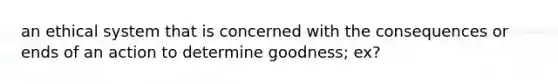 an ethical system that is concerned with the consequences or ends of an action to determine goodness; ex?