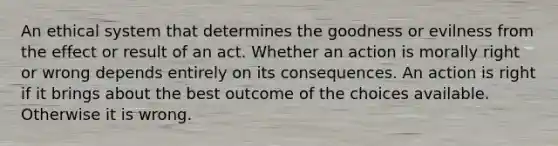 An ethical system that determines the goodness or evilness from the effect or result of an act. Whether an action is morally right or wrong depends entirely on its consequences. An action is right if it brings about the best outcome of the choices available. Otherwise it is wrong.