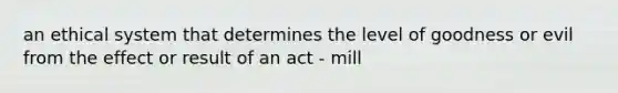 an ethical system that determines the level of goodness or evil from the effect or result of an act - mill