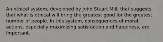 An ethical system, developed by John Stuart Mill, that suggests that what is ethical will bring the greatest good for the greatest number of people. In this system, consequences of moral actions, especially maximizing satisfaction and happiness, are important.