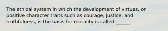 The ethical system in which the development of virtues, or positive character traits such as courage, justice, and truthfulness, is the basis for morality is called ______.