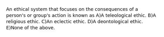 An ethical system that focuses on the consequences of a person's or group's action is known as A)A teleological ethic. B)A religious ethic. C)An eclectic ethic. D)A deontological ethic. E)None of the above.